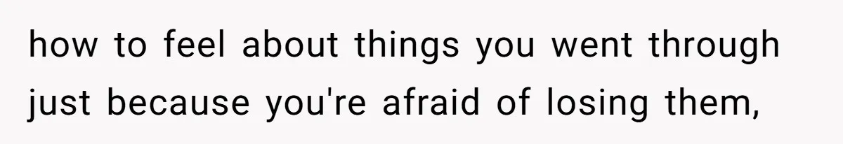 how to feel about things you went through just because you're afraid of losing them,