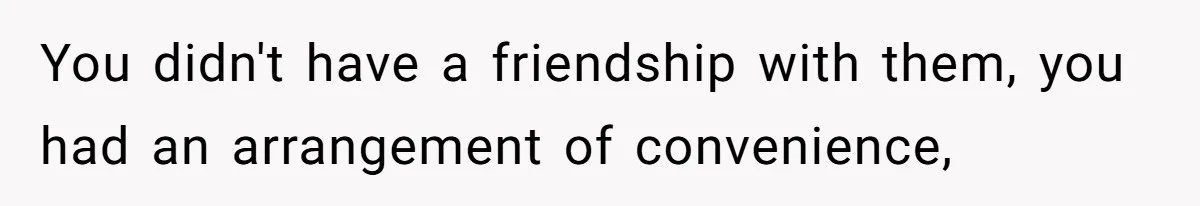 You didn't have a friendship with them, you had an arrangement of convenience,