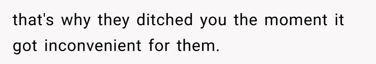 that's why they ditched you the moment it got inconvenient for them.