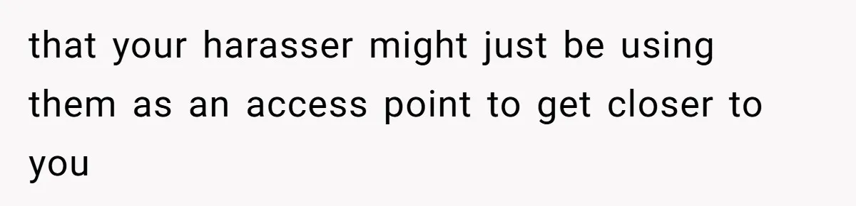 that your harasser might just be using them as an access point to get closer to you