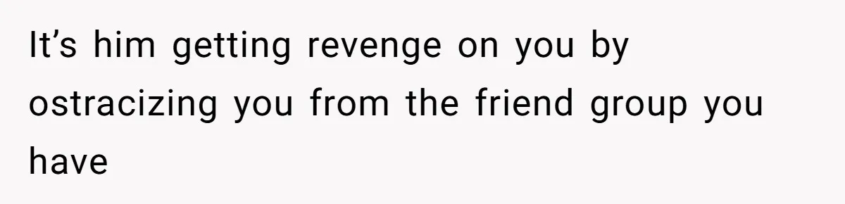 It’s him getting revenge on you by ostracizing you from the friend group you have