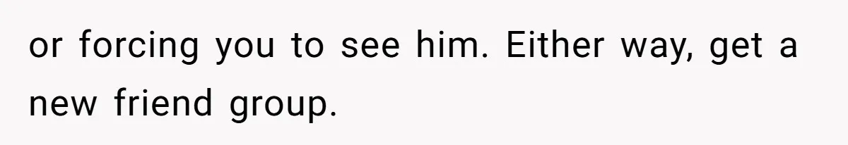 or forcing you to see him. Either way, get a new friend group.