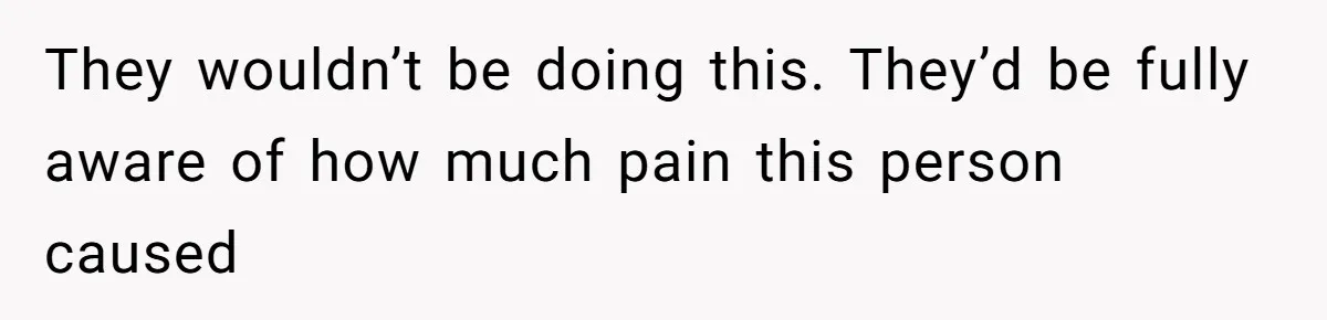They wouldn’t be doing this. They’d be fully aware of how much pain this person caused