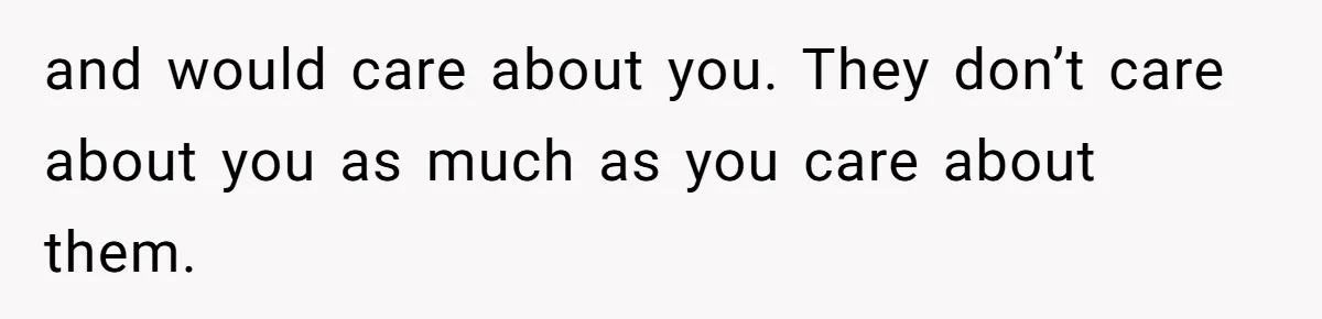 and would care about you. They don’t care about you as much as you care about them.