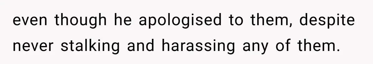 even though he apologised to them, despite never stalking and harassing any of them.