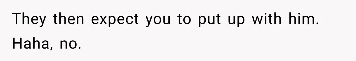 They then expect you to put up with him. Haha, no.