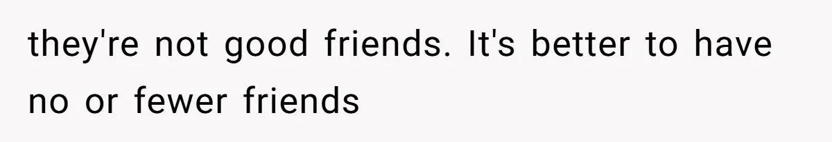 they're not good friends. It's better to have no or fewer friends