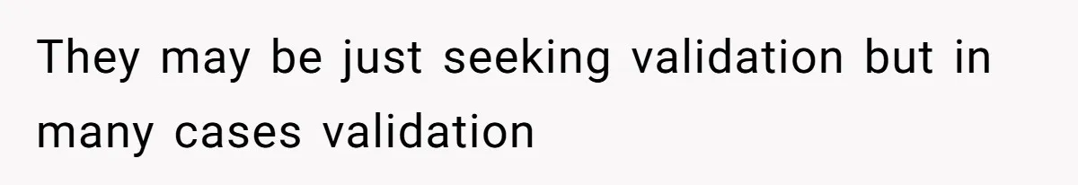 They may be just seeking validation but in many cases validation