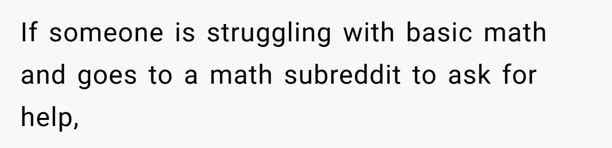 If someone is struggling with basic math and goes to a math subreddit to ask for help,