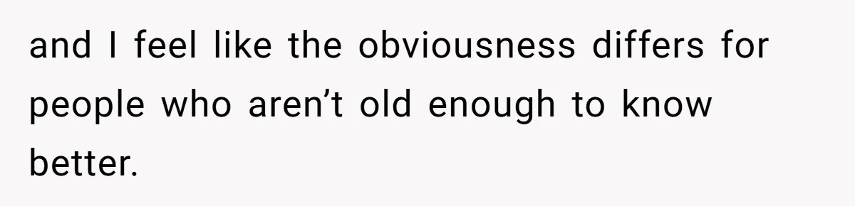 and I feel like the obviousness differs for people who aren’t old enough to know better.