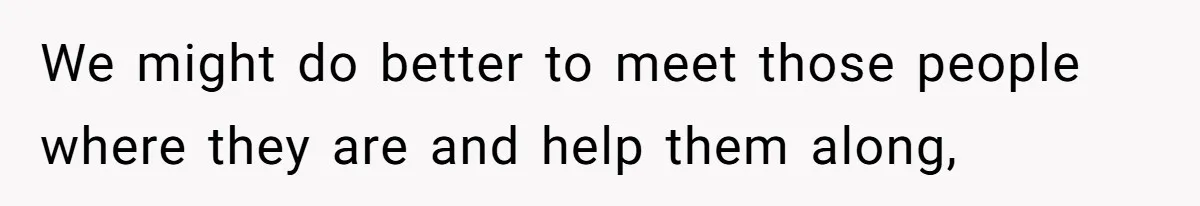 We might do better to meet those people where they are and help them along,