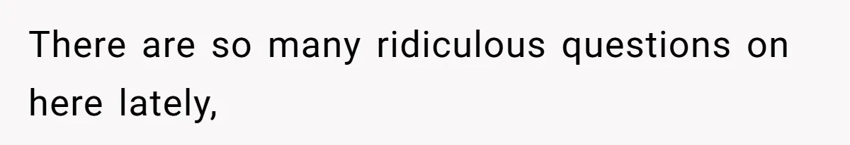 There are so many ridiculous questions on here lately,