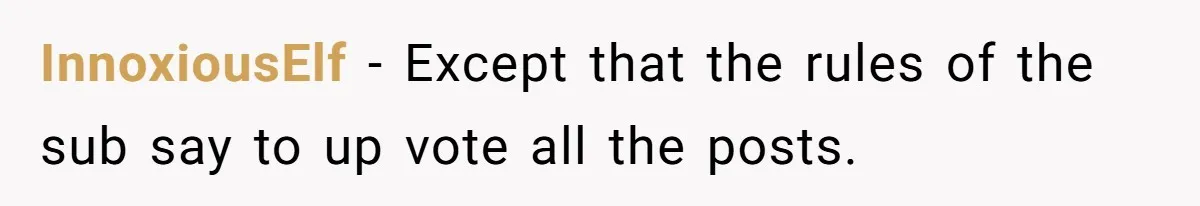 InnoxiousElf − Except that the rules of the sub say to up vote all the posts.