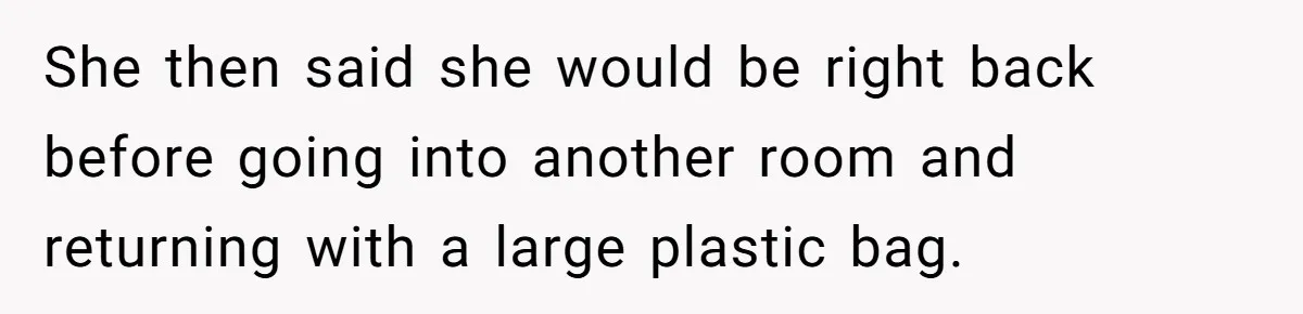 She then said she would be right back before going into another room and returning with a large plastic bag.