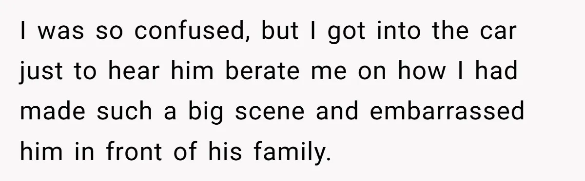 I was so confused, but I got into the car just to hear him berate me on how I had made such a big scene and embarrassed him in front...