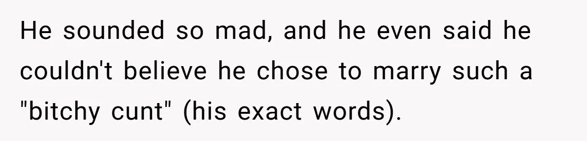 He sounded so mad, and he even said he couldn't believe he chose to marry such a "bitchy cunt" (his exact words).