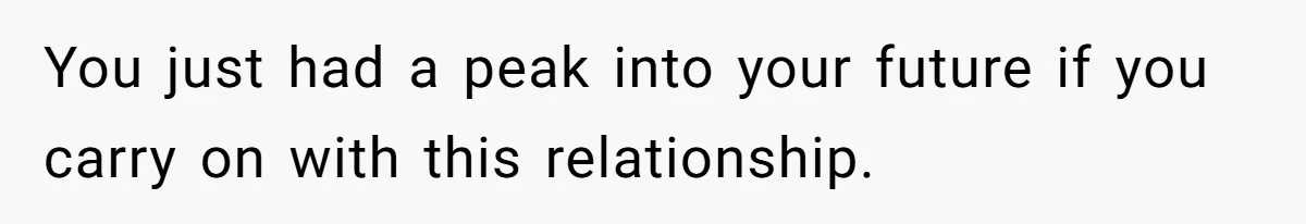 You just had a peak into your future if you carry on with this relationship.
