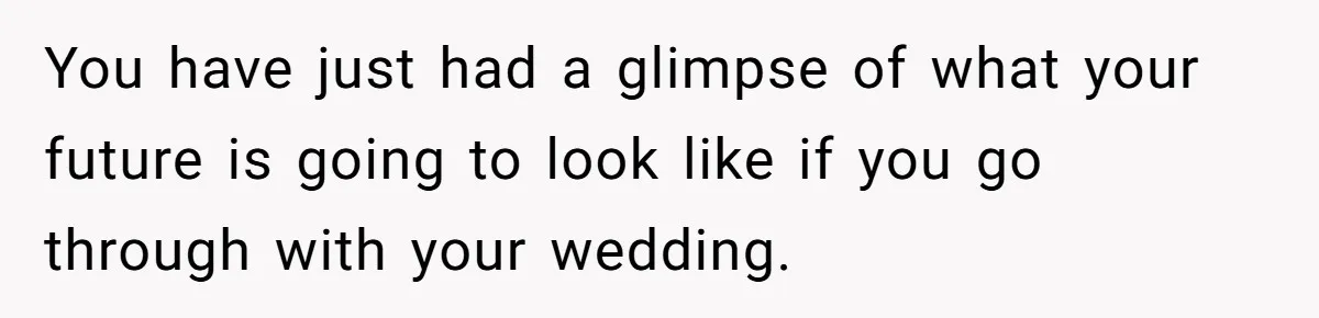 You have just had a glimpse of what your future is going to look like if you go through with your wedding.