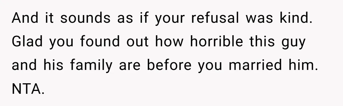 And it sounds as if your refusal was kind. Glad you found out how horrible this guy and his family are before you married him. NTA.