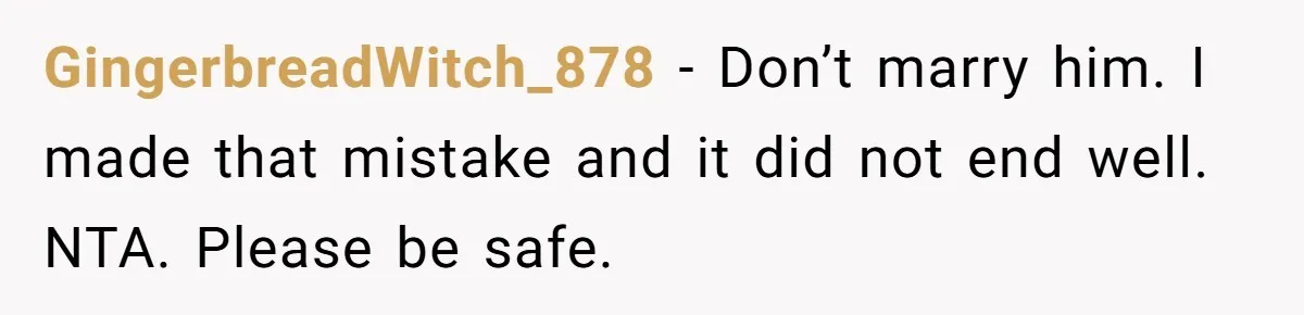 GingerbreadWitch_878 − Don’t marry him. I made that mistake and it did not end well. NTA. Please be safe.