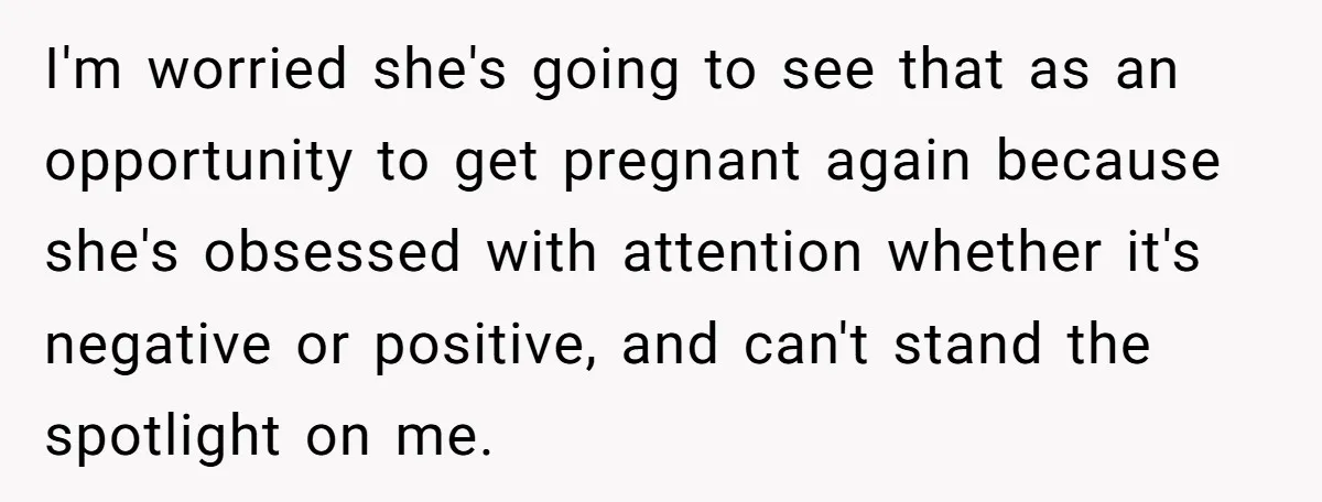 I'm worried she's going to see that as an opportunity to get pregnant again because she's obsessed with attention whether it's negative or positive, and can't stand the spotlight on...