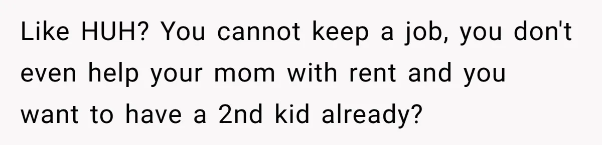 Like HUH? You cannot keep a job, you don't even help your mom with rent and you want to have a 2nd kid already?