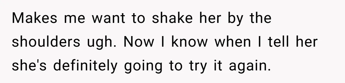 Makes me want to shake her by the shoulders ugh. Now I know when I tell her she's definitely going to try it again.