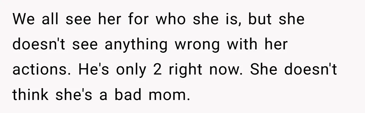 We all see her for who she is, but she doesn't see anything wrong with her actions. He's only 2 right now. She doesn't think she's a bad mom.