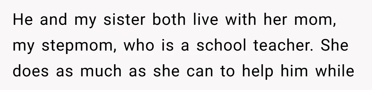 He and my sister both live with her mom, my stepmom, who is a school teacher. She does as much as she can to help him while