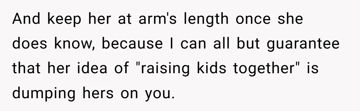 And keep her at arm's length once she does know, because I can all but guarantee that her idea of "raising kids together" is dumping hers on you.
