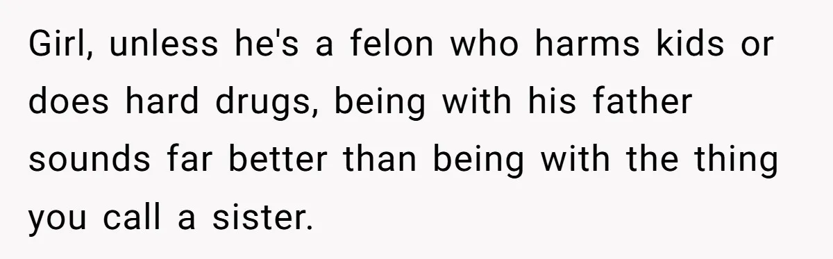 Girl, unless he's a felon who harms kids or does hard drugs, being with his father sounds far better than being with the thing you call a sister.