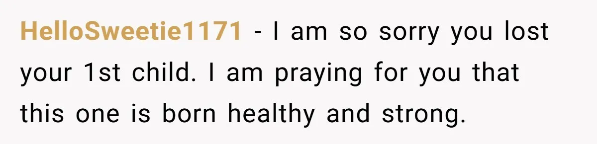 HelloSweetie1171 − I am so sorry you lost your 1st child. I am praying for you that this one is born healthy and strong.