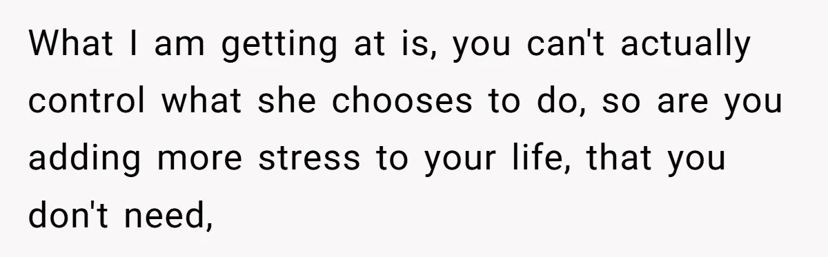What I am getting at is, you can't actually control what she chooses to do, so are you adding more stress to your life, that you don't need,