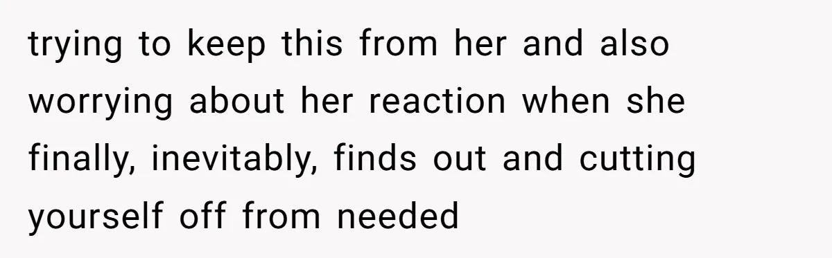 trying to keep this from her and also worrying about her reaction when she finally, inevitably, finds out and cutting yourself off from needed