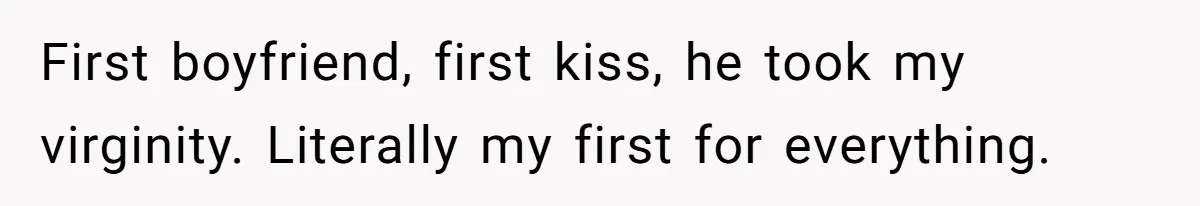 First boyfriend, first kiss, he took my virginity. Literally my first for everything.