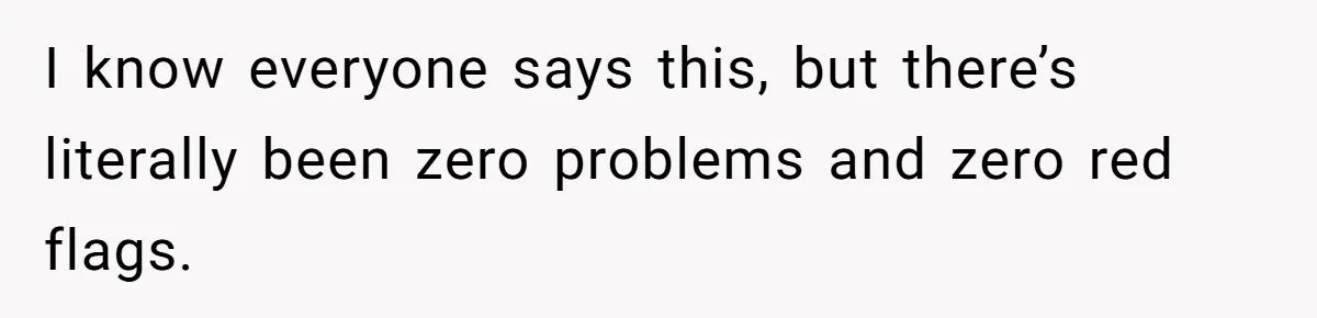I know everyone says this, but there’s literally been zero problems and zero red flags.