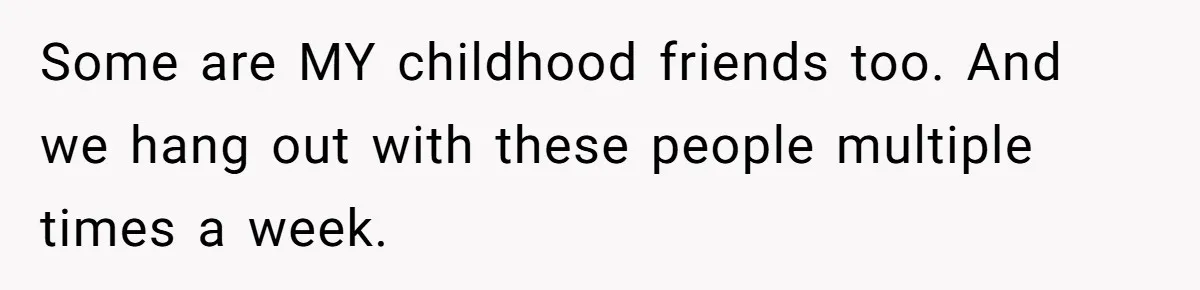 Some are MY childhood friends too. And we hang out with these people multiple times a week.