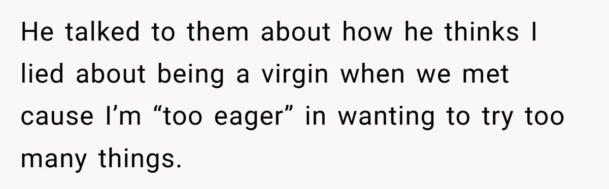 He talked to them about how he thinks I lied about being a virgin when we met cause I’m “too eager” in wanting to try too many things.