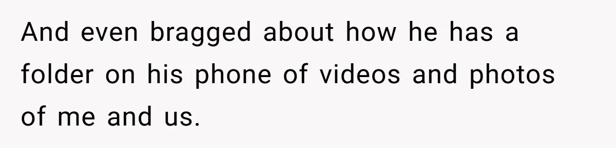 And even bragged about how he has a folder on his phone of videos and photos of me and us.