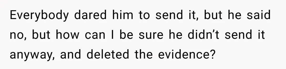 Everybody dared him to send it, but he said no, but how can I be sure he didn’t send it anyway, and deleted the evidence?