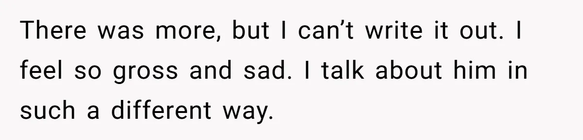 There was more, but I can’t write it out. I feel so gross and sad. I talk about him in such a different way.
