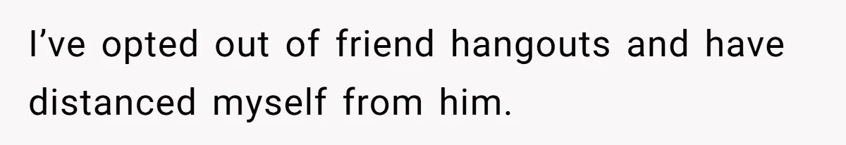 I’ve opted out of friend hangouts and have distanced myself from him.
