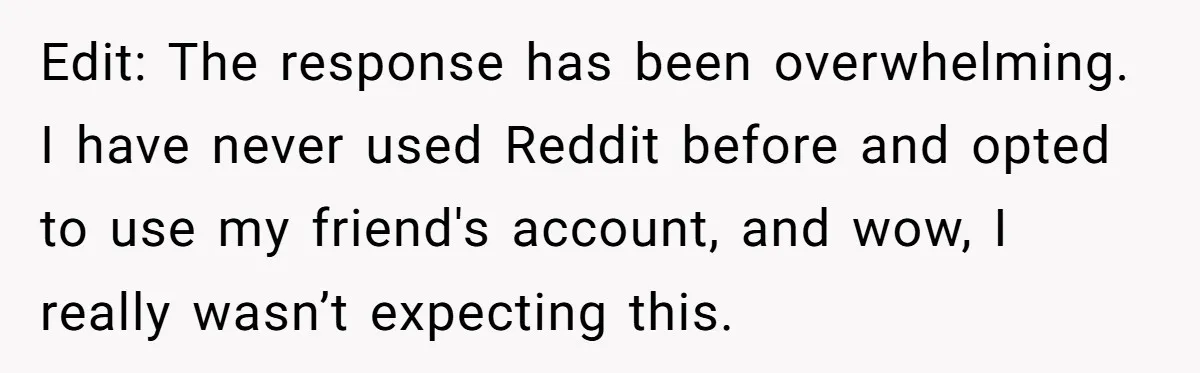 Edit: The response has been overwhelming. I have never used Reddit before and opted to use my friend's account, and wow, I really wasn’t expecting this.