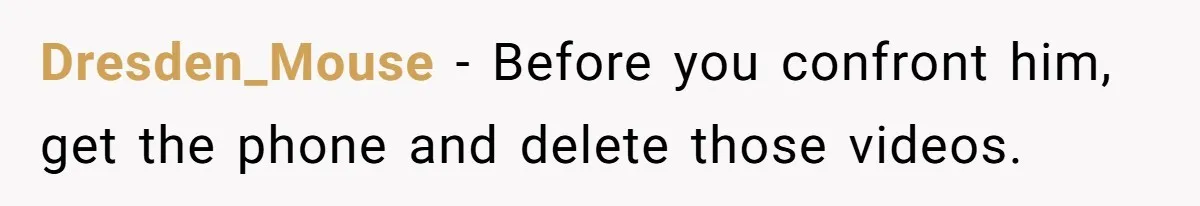 Dresden_Mouse − Before you confront him, get the phone and delete those videos.