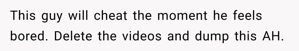 This guy will cheat the moment he feels bored. Delete the videos and dump this AH.