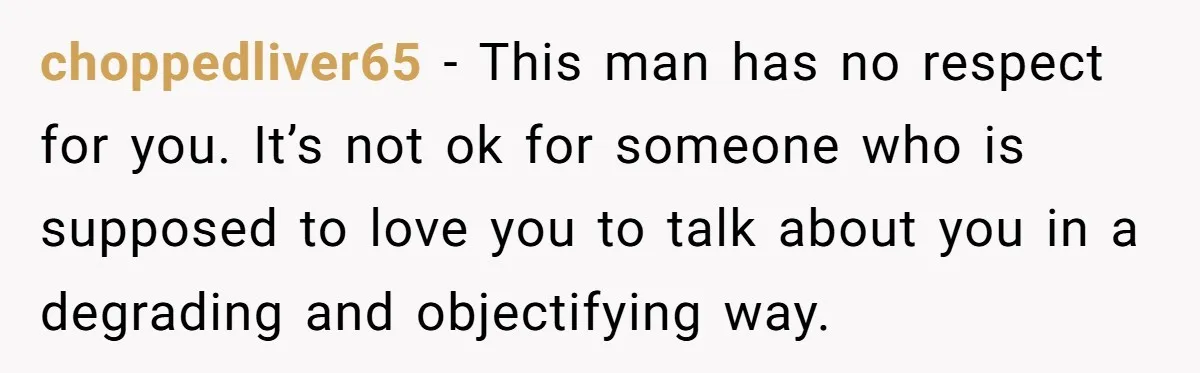 choppedliver65 − This man has no respect for you. It’s not ok for someone who is supposed to love you to talk about you in a degrading and objectifying way.