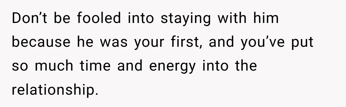 Don’t be fooled into staying with him because he was your first, and you’ve put so much time and energy into the relationship.