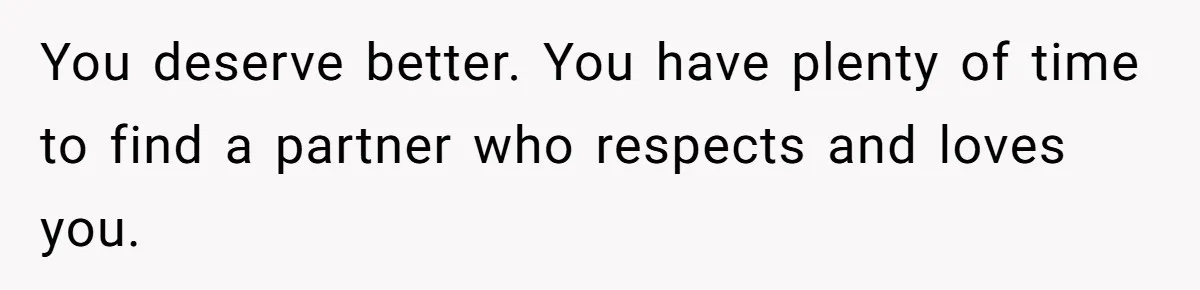 You deserve better. You have plenty of time to find a partner who respects and loves you.
