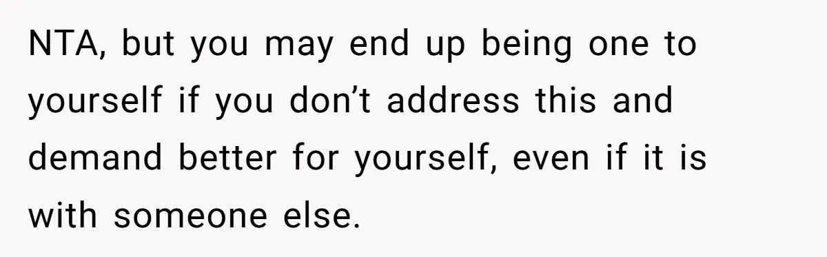 NTA, but you may end up being one to yourself if you don’t address this and demand better for yourself, even if it is with someone else.