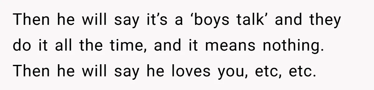 Then he will say it’s a ‘boys talk’ and they do it all the time, and it means nothing. Then he will say he loves you, etc, etc.